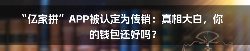 “亿家拼”APP被认定为传销：真相大白，你的钱包还好吗？