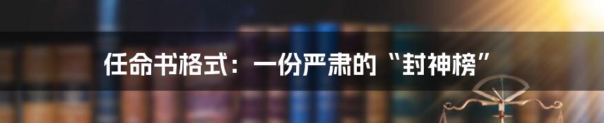 任命书格式：一份严肃的“封神榜”