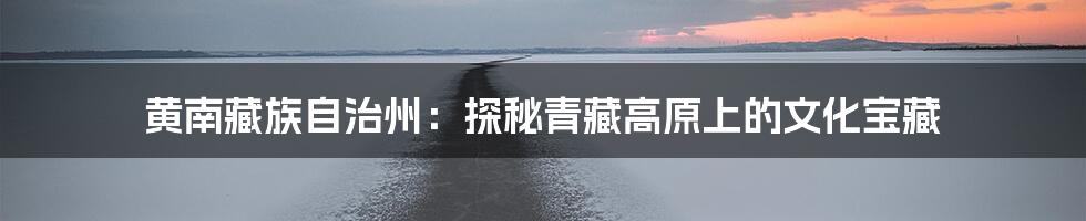 黄南藏族自治州：探秘青藏高原上的文化宝藏