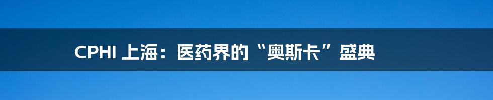 CPHI 上海：医药界的“奥斯卡”盛典