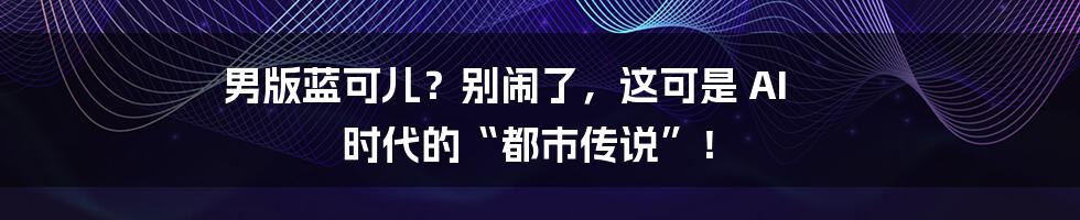 男版蓝可儿？别闹了，这可是 AI 时代的“都市传说”！