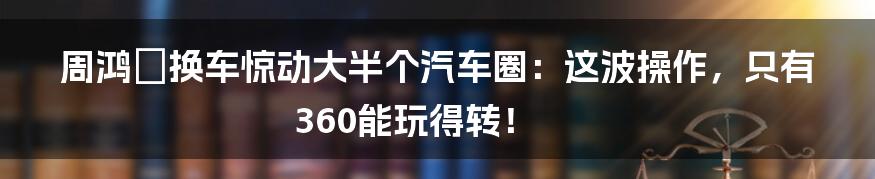 周鸿祎换车惊动大半个汽车圈：这波操作，只有360能玩得转！