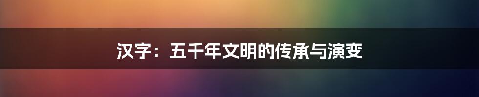 汉字：五千年文明的传承与演变