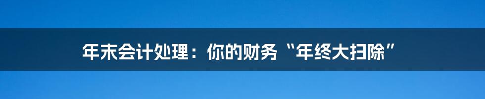 年末会计处理：你的财务“年终大扫除”