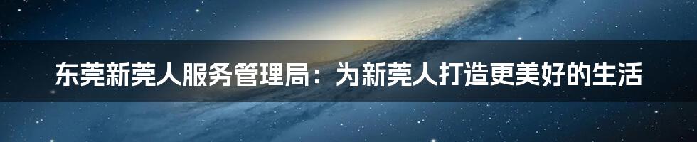 东莞新莞人服务管理局：为新莞人打造更美好的生活