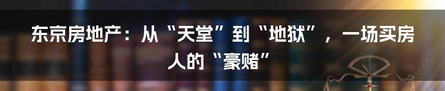 东京房地产：从“天堂”到“地狱”，一场买房人的“豪赌”