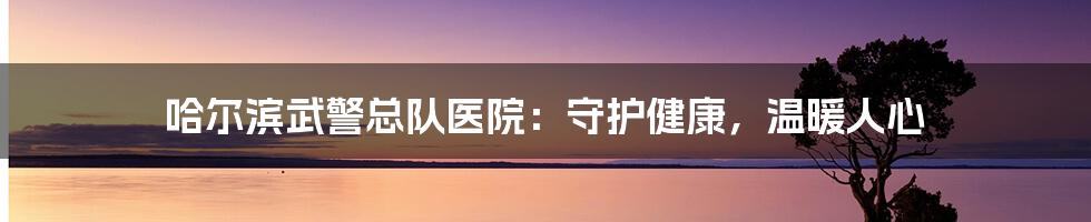 哈尔滨武警总队医院：守护健康，温暖人心