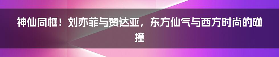 神仙同框！刘亦菲与赞达亚，东方仙气与西方时尚的碰撞