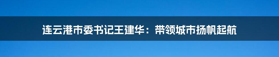 连云港市委书记王建华：带领城市扬帆起航