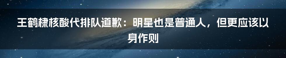 王鹤棣核酸代排队道歉：明星也是普通人，但更应该以身作则