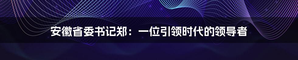 安徽省委书记郑：一位引领时代的领导者