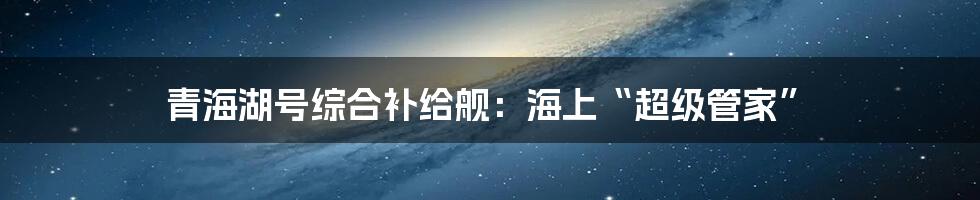 青海湖号综合补给舰：海上“超级管家”