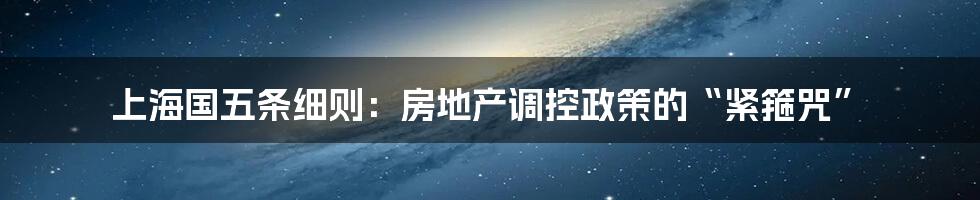 上海国五条细则：房地产调控政策的“紧箍咒”