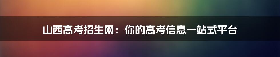 山西高考招生网：你的高考信息一站式平台