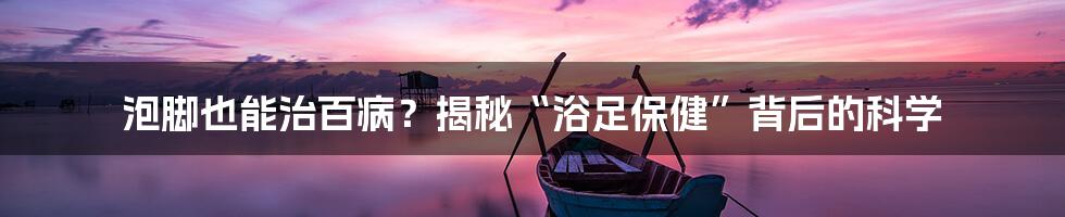 泡脚也能治百病？揭秘“浴足保健”背后的科学