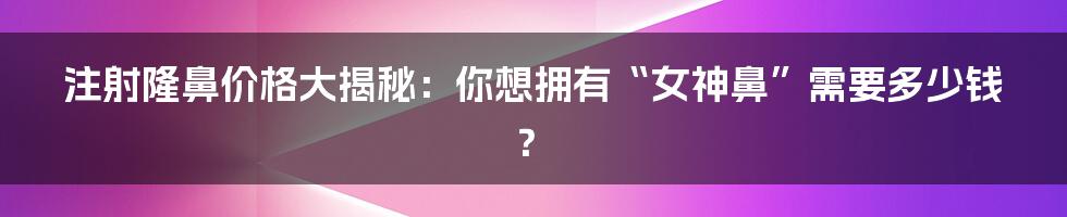 注射隆鼻价格大揭秘：你想拥有“女神鼻”需要多少钱？