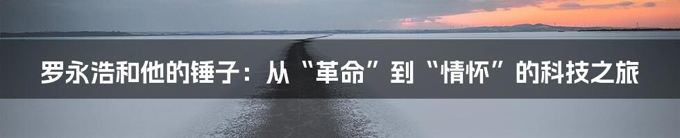 罗永浩和他的锤子：从“革命”到“情怀”的科技之旅