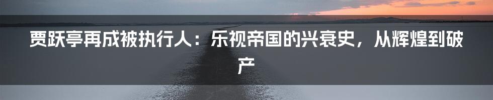 贾跃亭再成被执行人：乐视帝国的兴衰史，从辉煌到破产