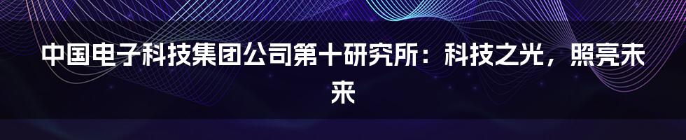 中国电子科技集团公司第十研究所：科技之光，照亮未来