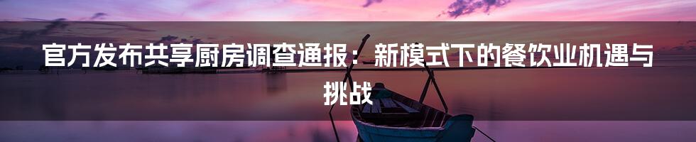 官方发布共享厨房调查通报：新模式下的餐饮业机遇与挑战