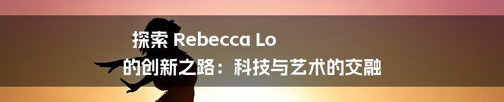 探索 Rebecca Lo 的创新之路：科技与艺术的交融