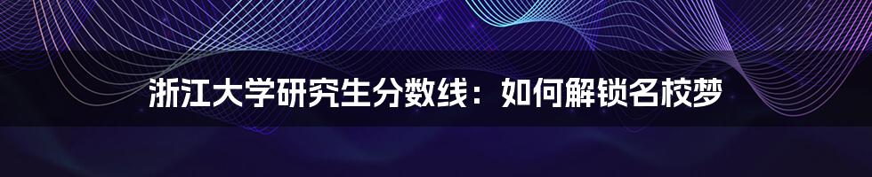 浙江大学研究生分数线：如何解锁名校梦