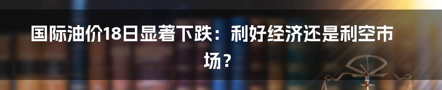 国际油价18日显著下跌：利好经济还是利空市场？