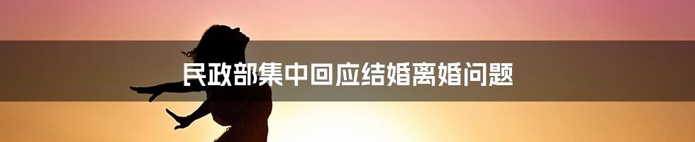 民政部集中回应结婚离婚问题