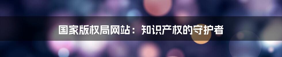 国家版权局网站：知识产权的守护者