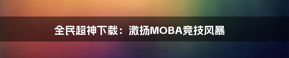 全民超神下载：激扬MOBA竞技风暴