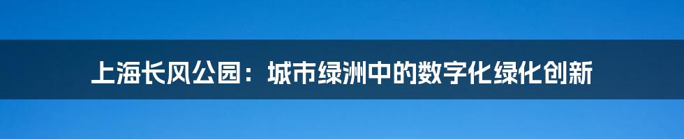 上海长风公园：城市绿洲中的数字化绿化创新