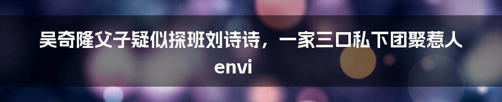 吴奇隆父子疑似探班刘诗诗，一家三口私下团聚惹人 envi