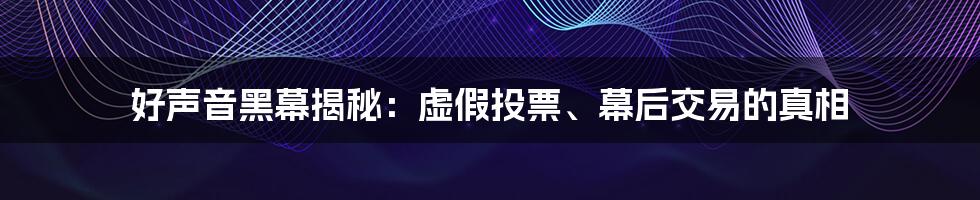 好声音黑幕揭秘：虚假投票、幕后交易的真相