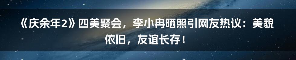 《庆余年2》四美聚会，李小冉晒照引网友热议：美貌依旧，友谊长存！