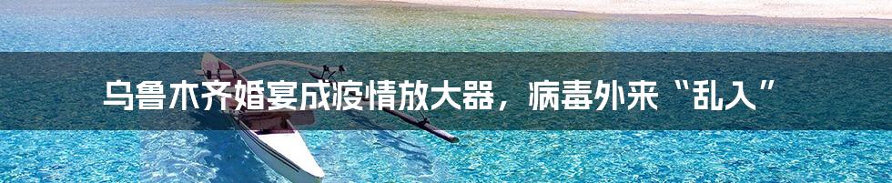 乌鲁木齐婚宴成疫情放大器，病毒外来“乱入”