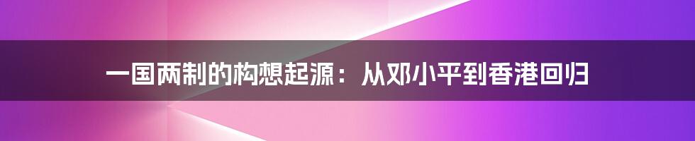 一国两制的构想起源：从邓小平到香港回归