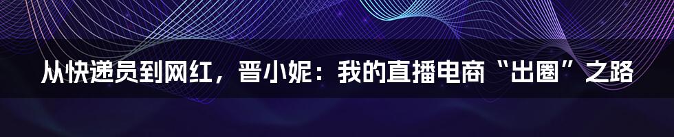 从快递员到网红，晋小妮：我的直播电商“出圈”之路