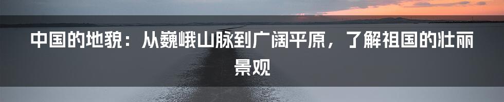 中国的地貌：从巍峨山脉到广阔平原，了解祖国的壮丽景观