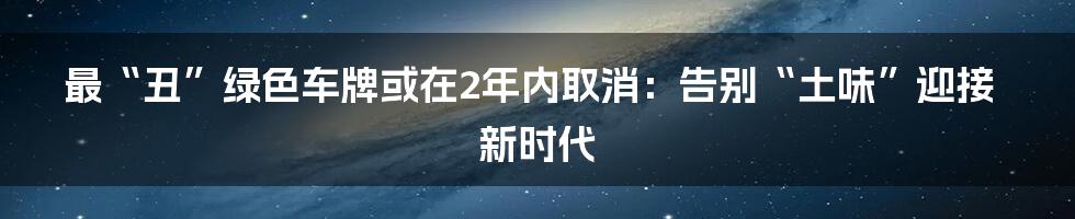 最“丑”绿色车牌或在2年内取消：告别“土味”迎接新时代