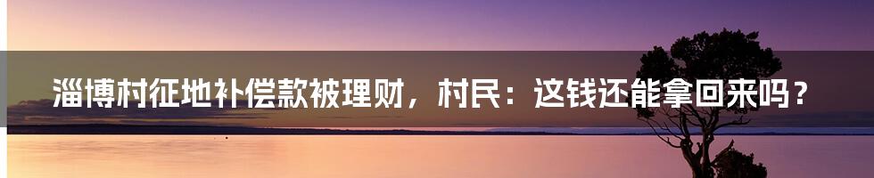 淄博村征地补偿款被理财，村民：这钱还能拿回来吗？