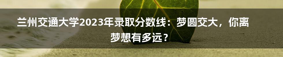 兰州交通大学2023年录取分数线：梦圆交大，你离梦想有多远？