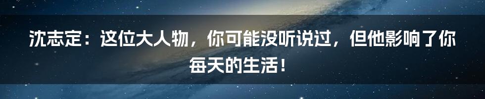 沈志定：这位大人物，你可能没听说过，但他影响了你每天的生活！