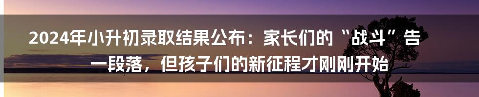 2024年小升初录取结果公布：家长们的“战斗”告一段落，但孩子们的新征程才刚刚开始