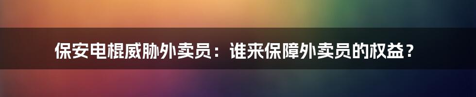 保安电棍威胁外卖员：谁来保障外卖员的权益？