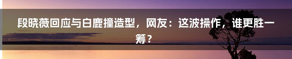 段晓薇回应与白鹿撞造型，网友：这波操作，谁更胜一筹？