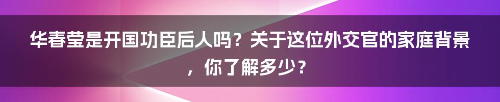 华春莹是开国功臣后人吗？关于这位外交官的家庭背景，你了解多少？