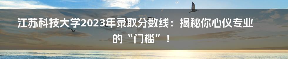 江苏科技大学2023年录取分数线：揭秘你心仪专业的“门槛”！