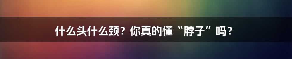 什么头什么颈？你真的懂“脖子”吗？