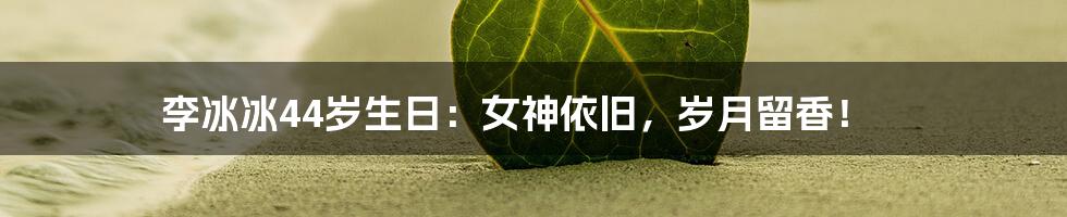 李冰冰44岁生日：女神依旧，岁月留香！