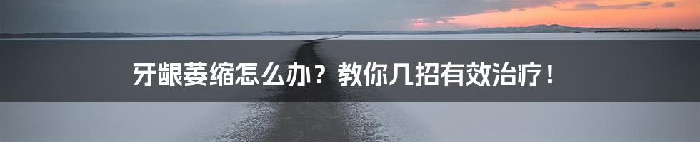 牙龈萎缩怎么办？教你几招有效治疗！